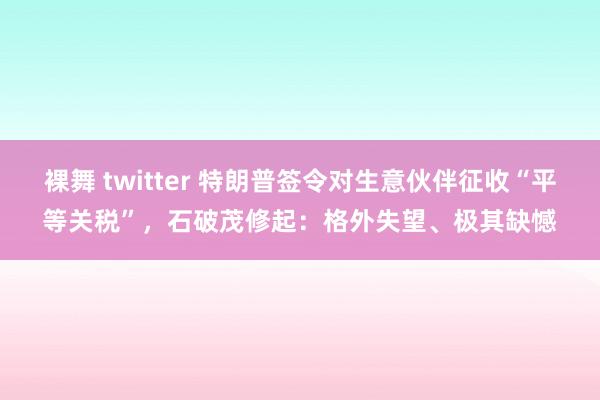 裸舞 twitter 特朗普签令对生意伙伴征收“平等关税”，石破茂修起：格外失望、极其缺憾