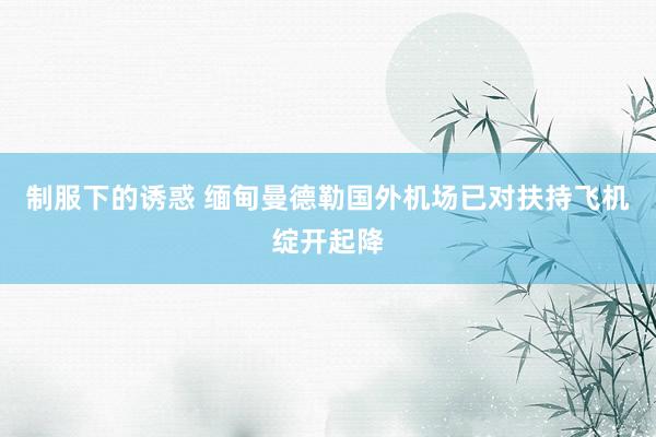 制服下的诱惑 缅甸曼德勒国外机场已对扶持飞机绽开起降