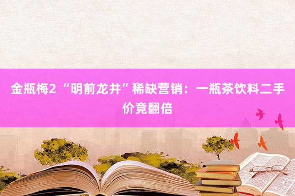 金瓶梅2 “明前龙井”稀缺营销：一瓶茶饮料二手价竟翻倍