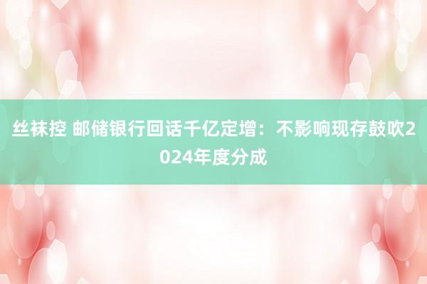 丝袜控 邮储银行回话千亿定增：不影响现存鼓吹2024年度分成