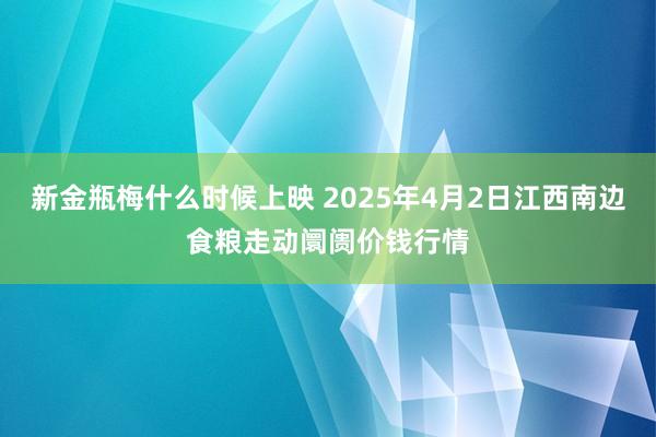 新金瓶梅什么时候上映 2025年4月2日江西南边食粮走动阛阓价钱行情
