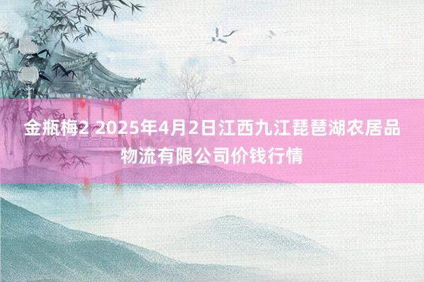 金瓶梅2 2025年4月2日江西九江琵琶湖农居品物流有限公司价钱行情