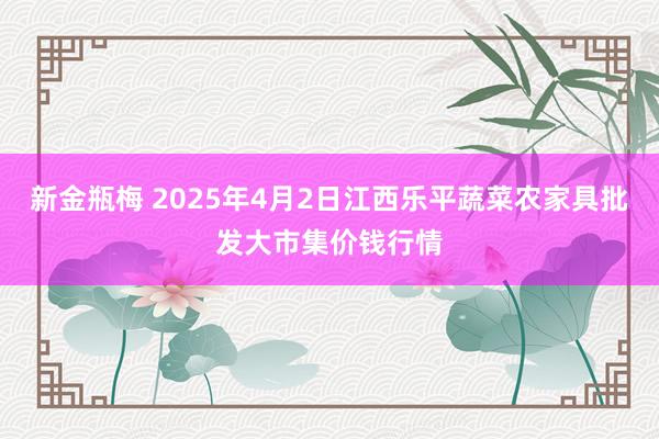 新金瓶梅 2025年4月2日江西乐平蔬菜农家具批发大市集价钱行情