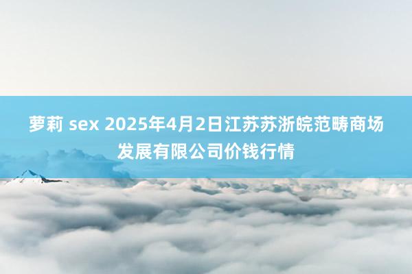萝莉 sex 2025年4月2日江苏苏浙皖范畴商场发展有限公司价钱行情