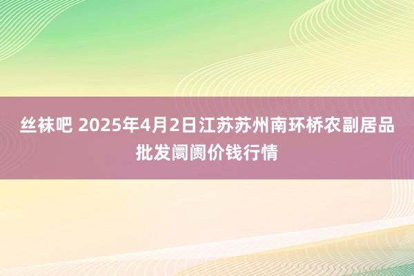 丝袜吧 2025年4月2日江苏苏州南环桥农副居品批发阛阓价钱行情