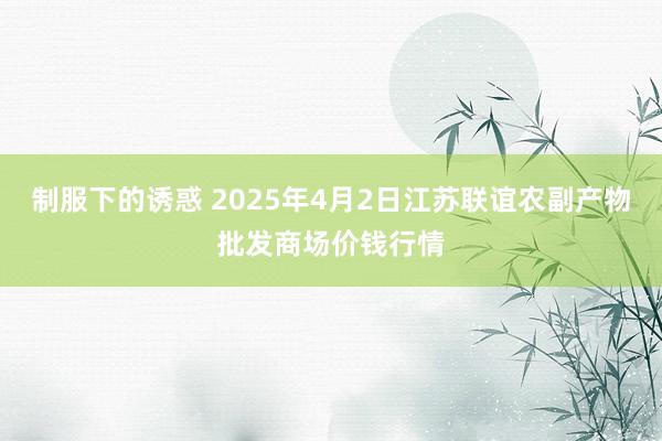 制服下的诱惑 2025年4月2日江苏联谊农副产物批发商场价钱行情