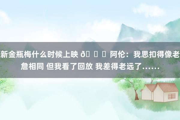 新金瓶梅什么时候上映 😂阿伦：我思扣得像老詹相同 但我看了回放 我差得老远了……
