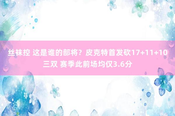 丝袜控 这是谁的部将？皮克特首发砍17+11+10三双 赛季此前场均仅3.6分