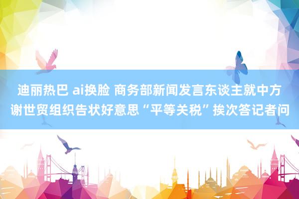 迪丽热巴 ai换脸 商务部新闻发言东谈主就中方谢世贸组织告状好意思“平等关税”挨次答记者问