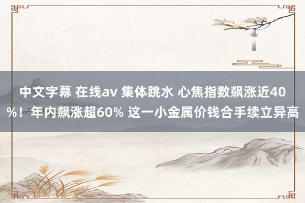 中文字幕 在线av 集体跳水 心焦指数飙涨近40%！年内飙涨超60% 这一小金属价钱合手续立异高
