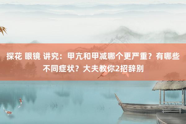 探花 眼镜 讲究：甲亢和甲减哪个更严重？有哪些不同症状？大夫教你2招辞别