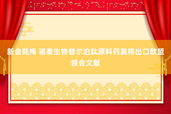 新金瓶梅 诺泰生物替尔泊肽原料药赢得出口欧盟领会文献