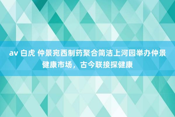 av 白虎 仲景宛西制药聚合简洁上河园举办仲景健康市场，古今联接探健康
