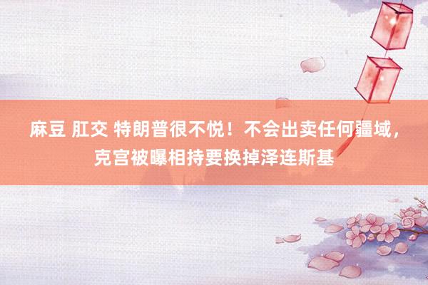 麻豆 肛交 特朗普很不悦！不会出卖任何疆域，克宫被曝相持要换掉泽连斯基