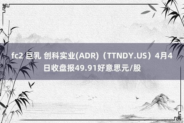 fc2 巨乳 创科实业(ADR)（TTNDY.US）4月4日收盘报49.91好意思元/股
