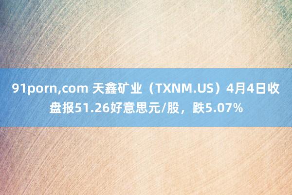 91porn,com 天鑫矿业（TXNM.US）4月4日收盘报51.26好意思元/股，跌5.07%