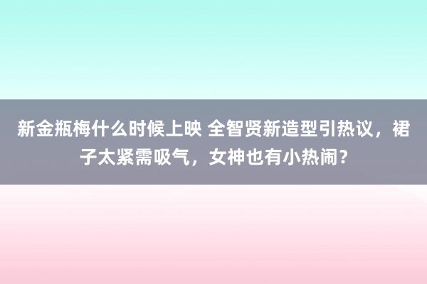 新金瓶梅什么时候上映 全智贤新造型引热议，裙子太紧需吸气，女神也有小热闹？