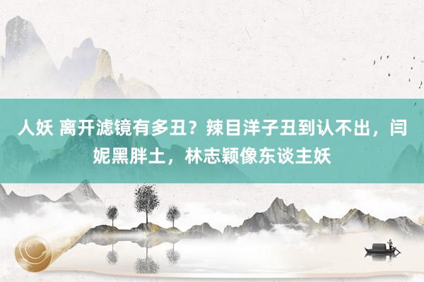 人妖 离开滤镜有多丑？辣目洋子丑到认不出，闫妮黑胖土，林志颖像东谈主妖