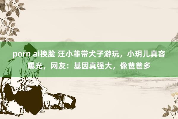 porn ai换脸 汪小菲带犬子游玩，小玥儿真容曝光，网友：基因真强大，像爸爸多