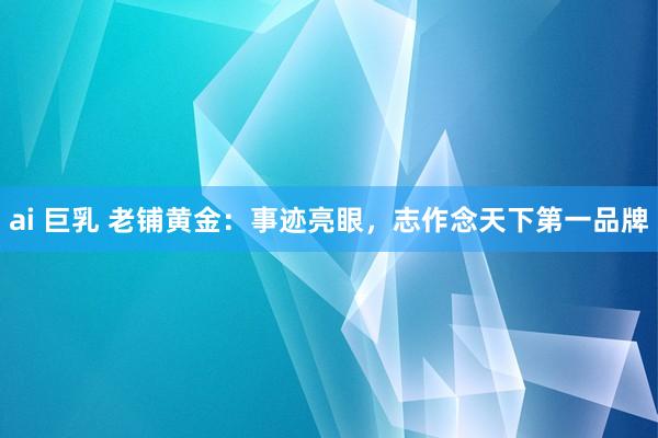 ai 巨乳 老铺黄金：事迹亮眼，志作念天下第一品牌
