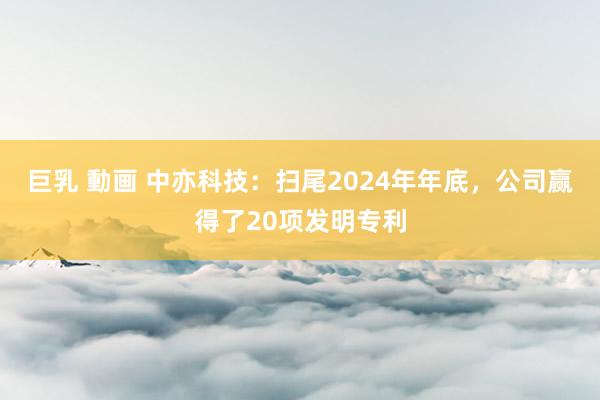 巨乳 動画 中亦科技：扫尾2024年年底，公司赢得了20项发明专利
