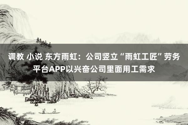调教 小说 东方雨虹：公司竖立“雨虹工匠”劳务平台APP以兴奋公司里面用工需求