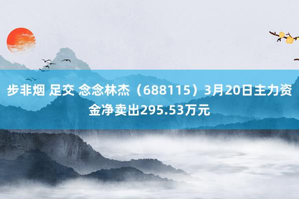 步非烟 足交 念念林杰（688115）3月20日主力资金净卖出295.53万元