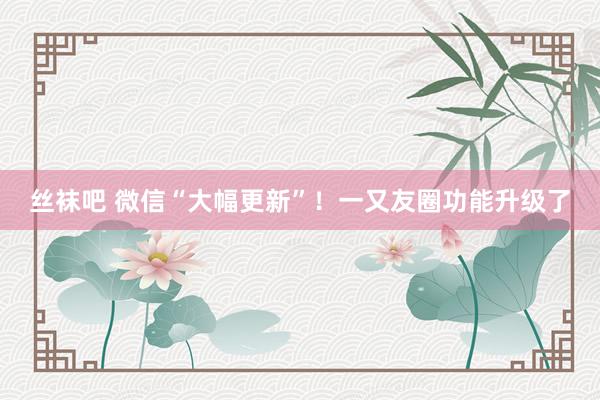 丝袜吧 微信“大幅更新”！一又友圈功能升级了