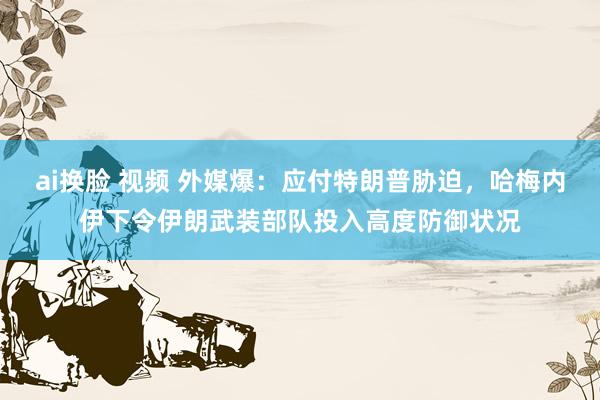 ai换脸 视频 外媒爆：应付特朗普胁迫，哈梅内伊下令伊朗武装部队投入高度防御状况