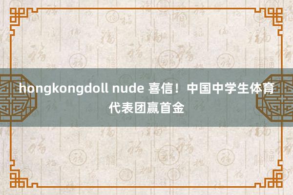 hongkongdoll nude 喜信！中国中学生体育代表团赢首金