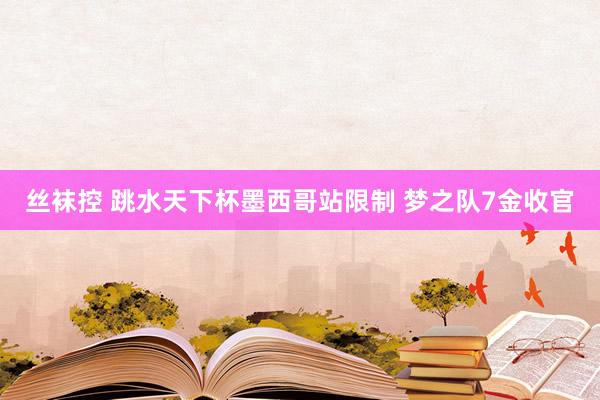 丝袜控 跳水天下杯墨西哥站限制 梦之队7金收官