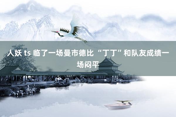 人妖 ts 临了一场曼市德比 “丁丁”和队友成绩一场闷平