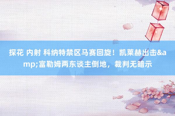 探花 内射 科纳特禁区马赛回旋！凯莱赫出击&富勒姆两东谈主倒地，裁判无暗示