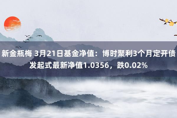 新金瓶梅 3月21日基金净值：博时聚利3个月定开债发起式最新净值1.0356，跌0.02%