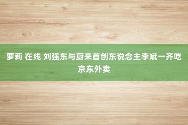 萝莉 在线 刘强东与蔚来首创东说念主李斌一齐吃京东外卖