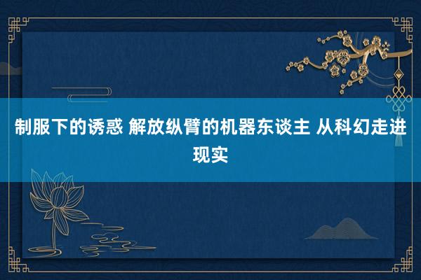 制服下的诱惑 解放纵臂的机器东谈主 从科幻走进现实