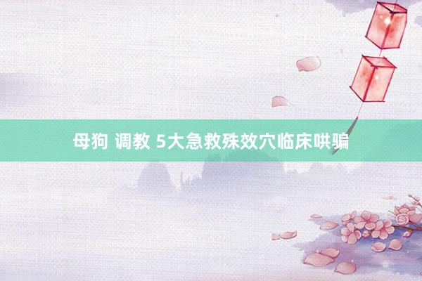 母狗 调教 5大急救殊效穴临床哄骗