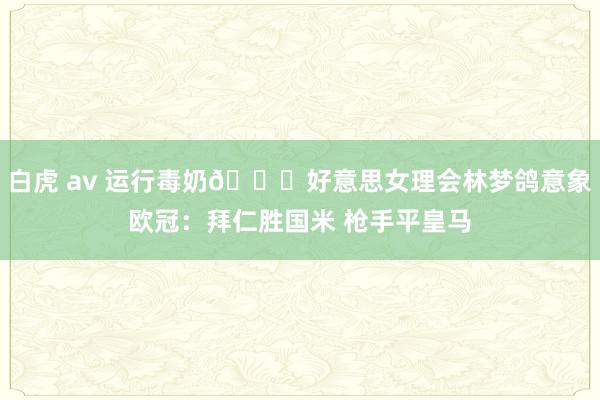白虎 av 运行毒奶😍好意思女理会林梦鸽意象欧冠：拜仁胜国米 枪手平皇马