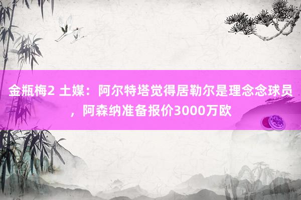 金瓶梅2 土媒：阿尔特塔觉得居勒尔是理念念球员，阿森纳准备报价3000万欧
