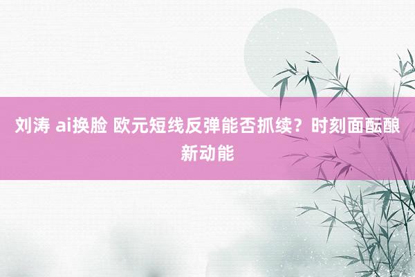 刘涛 ai换脸 欧元短线反弹能否抓续？时刻面酝酿新动能