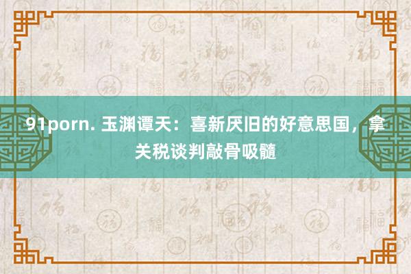 91porn. 玉渊谭天：喜新厌旧的好意思国，拿关税谈判敲骨吸髓