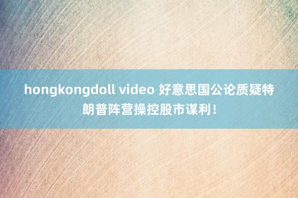 hongkongdoll video 好意思国公论质疑特朗普阵营操控股市谋利！