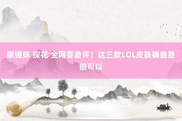 眼镜妹 探花 全网零差评！这三款LOL皮肤确凿是很可以