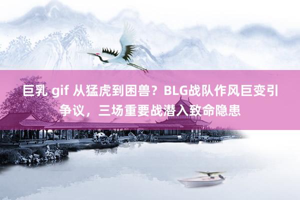 巨乳 gif 从猛虎到困兽？BLG战队作风巨变引争议，三场重要战潜入致命隐患