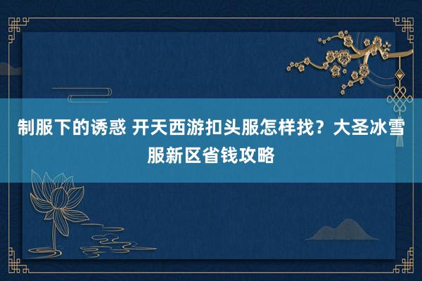 制服下的诱惑 开天西游扣头服怎样找？大圣冰雪服新区省钱攻略
