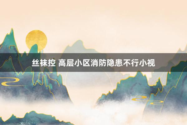 丝袜控 高层小区消防隐患不行小视