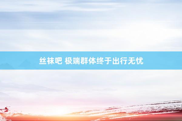 丝袜吧 极端群体终于出行无忧