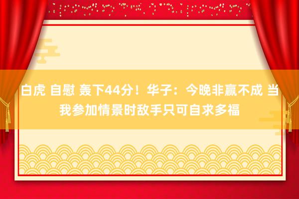 白虎 自慰 轰下44分！华子：今晚非赢不成 当我参加情景时敌手只可自求多福