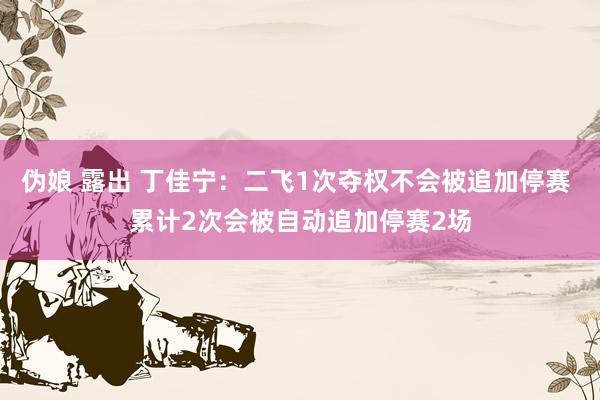 伪娘 露出 丁佳宁：二飞1次夺权不会被追加停赛 累计2次会被自动追加停赛2场