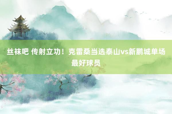 丝袜吧 传射立功！克雷桑当选泰山vs新鹏城单场最好球员